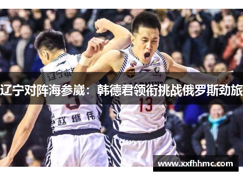 辽宁对阵海参崴：韩德君领衔挑战俄罗斯劲旅